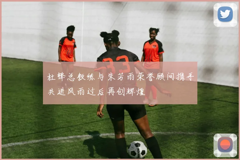 杜锋总教练与朱芳雨荣誉顾问携手共进风雨过后再创辉煌