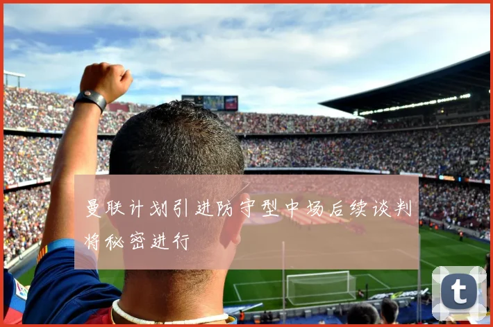 曼联计划引进防守型中场后续谈判将秘密进行