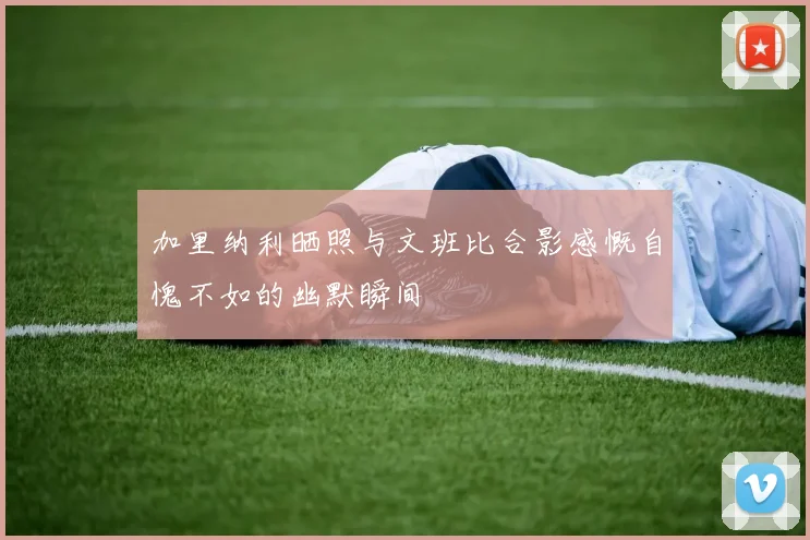 加里纳利晒照与文班比合影感慨自愧不如的幽默瞬间