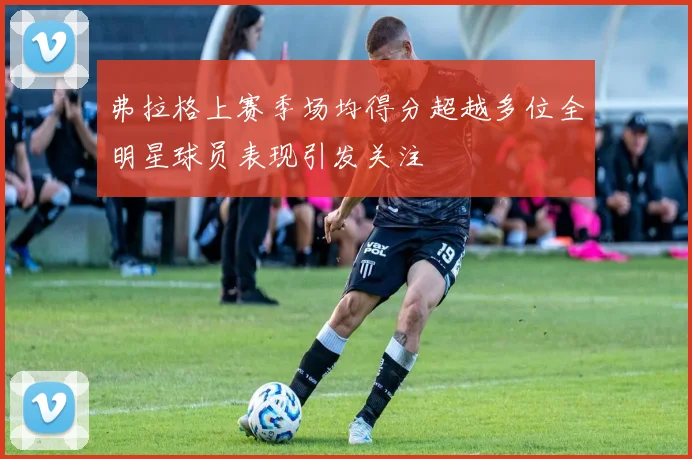 弗拉格上赛季场均得分超越多位全明星球员表现引发关注