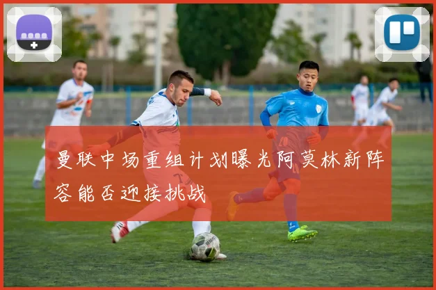 曼联中场重组计划曝光阿莫林新阵容能否迎接挑战