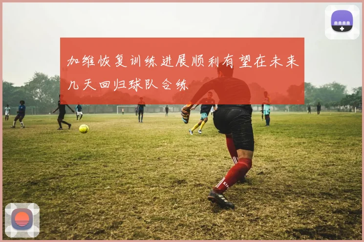 加维恢复训练进展顺利有望在未来几天回归球队合练